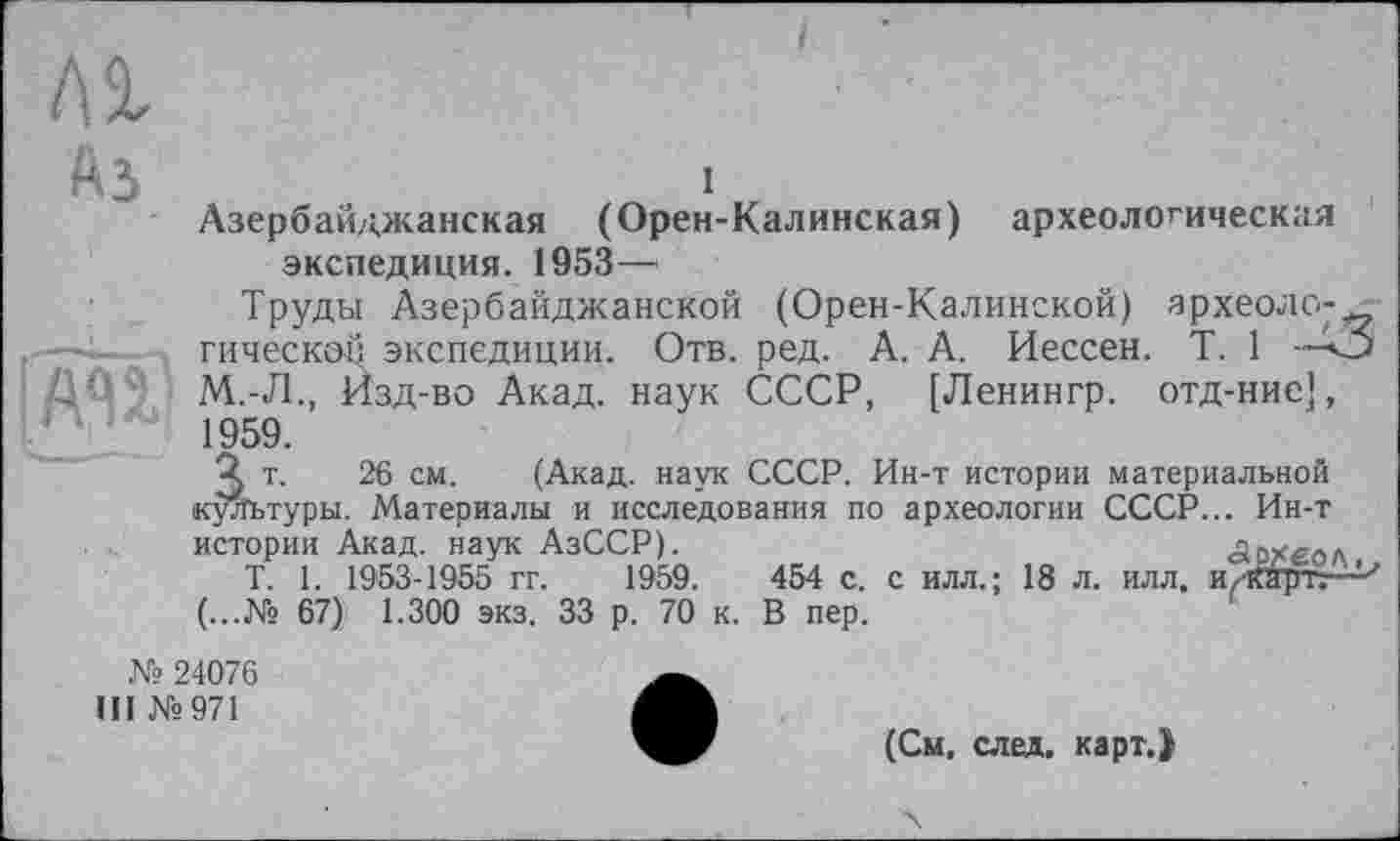 ﻿1

Азербайджанская (Орен-Калинская) археологическая экспедиция. 1953—
Труды Азербайджанской (Орен-Калинской) археологической экспедиции. Отв. ред. А. А. Иессен. T. 1	•
М.-Л., Изд-во Акад, наук СССР, [Ленингр. отд-нис], 1959.
'2 т. 26 см. (Акад, наук СССР. Ин-т истории материальной культуры. Материалы и исследования по археологии СССР... Ин-т истории Акад, наук АзССР).	Архео.
T. 1. 1953-1955 гг. 1959.	454 с. с илл. ; 18 л. илл, и/кЯртг
(...№ 67) 1.300 экз. 33 р. 70 к. В пер.
№ 24076
III №971
(См. след. карт.>